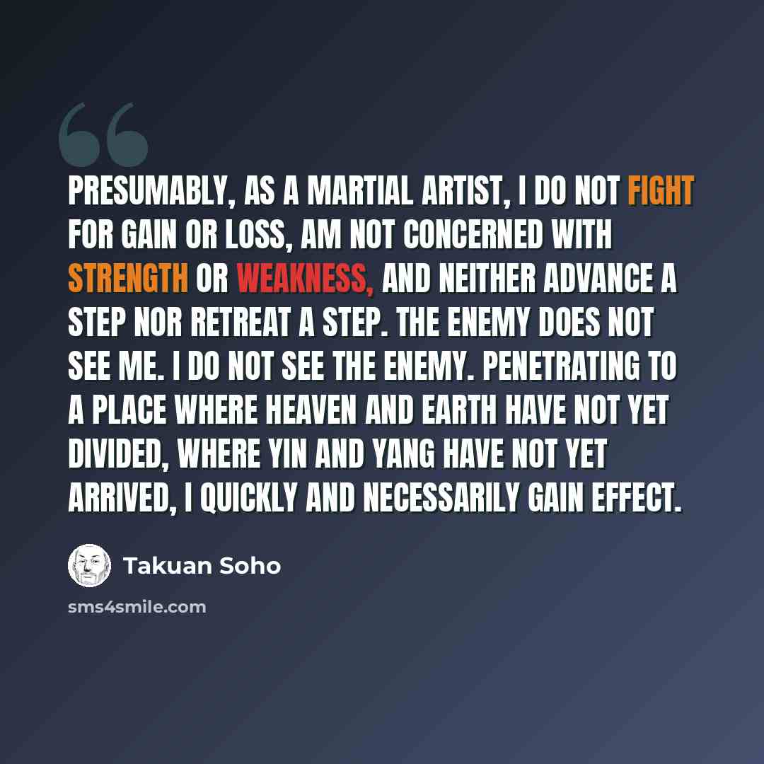“Presumably, as a Martial artist, I do not fight for gain or loss, am not concerned with strength or weakness, and neither advance a step nor retreat a step. The enemy does not see me. I do not see the enemy. Penetrating to a place where heaven and earth have not yet divided, where yin and yang…” quote by Takuan Soho