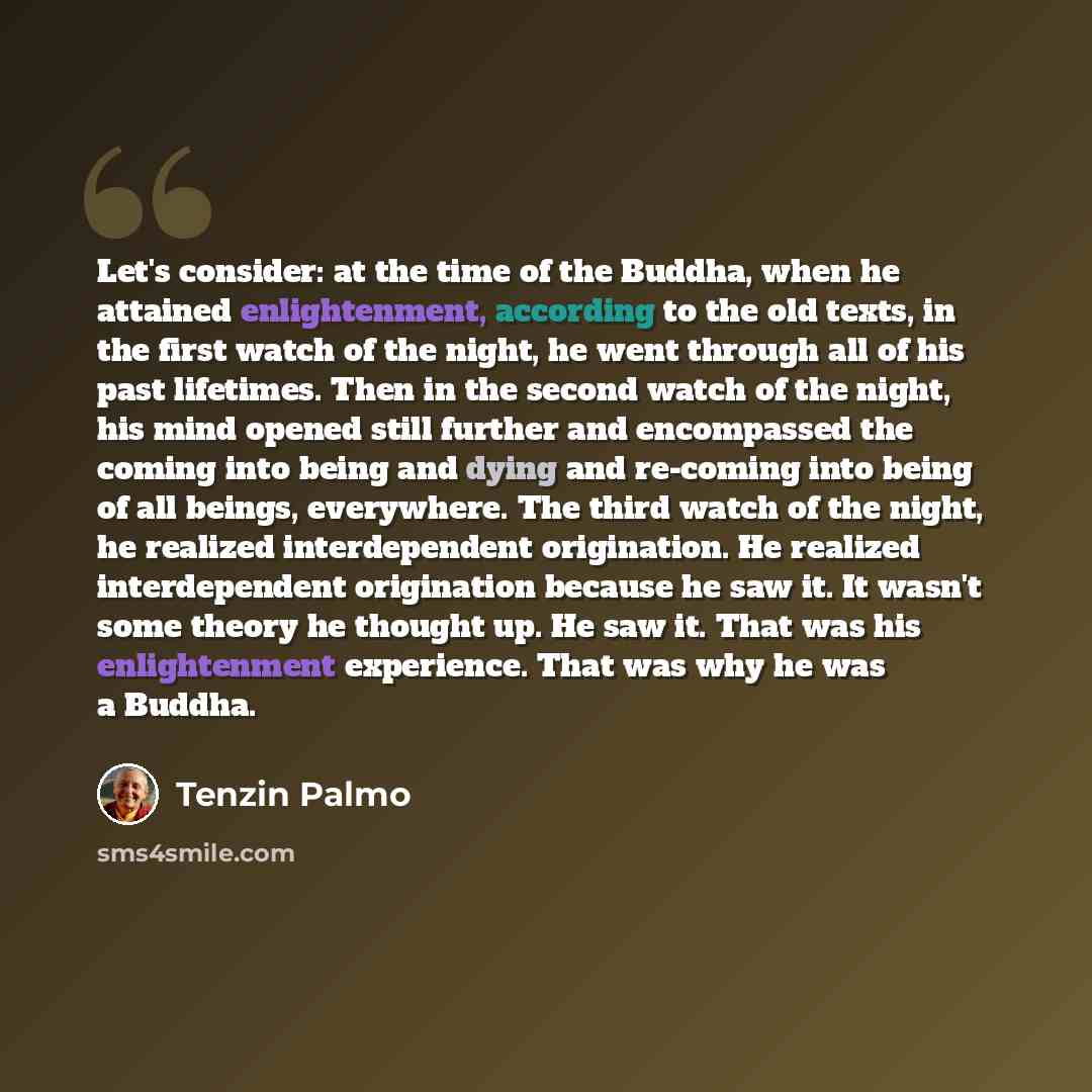 “Let's consider: at the time of the Buddha, when he attained enlightenment, according to the old texts, in the first watch of the night, he went through all of his past lifetimes. Then in the second watch of the night, his mind opened still further and encompassed the coming into being and dying…” quote by Tenzin Palmo
