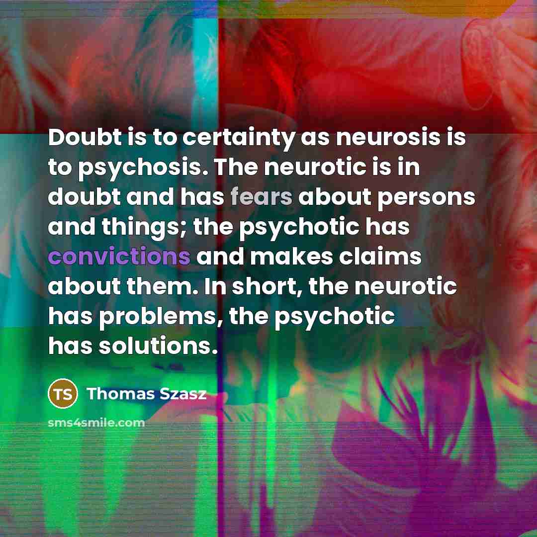 “Doubt is to certainty as neurosis is to psychosis. The neurotic is in doubt and has fears about persons and things; the psychotic has convictions and makes claims about them. In short, the neurotic has problems, the psychotic has solutions.” quote by Thomas Szasz
