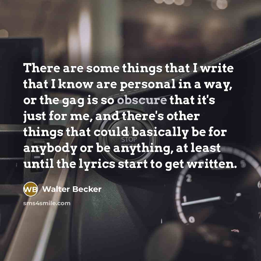 “There are some things that I write that I know are personal in a way, or the gag is so obscure that it's just for me, and there's other things that could basically be for anybody or be anything, at least until the lyrics start to get written.” quote by Walter Becker