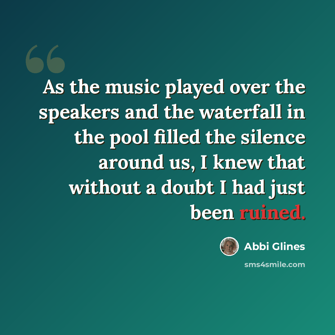 “As the music played over the speakers and the waterfall in the pool filled the silence around us, I knew that without a doubt I had just been ruined.” quote by Abbi Glines
