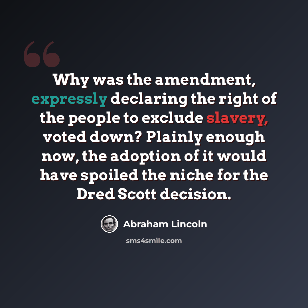 “Why was the amendment, expressly declaring the right of the people to exclude slavery, voted down? Plainly enough now, the adoption of it would have spoiled the niche for the Dred Scott decision.” quote by Abraham Lincoln