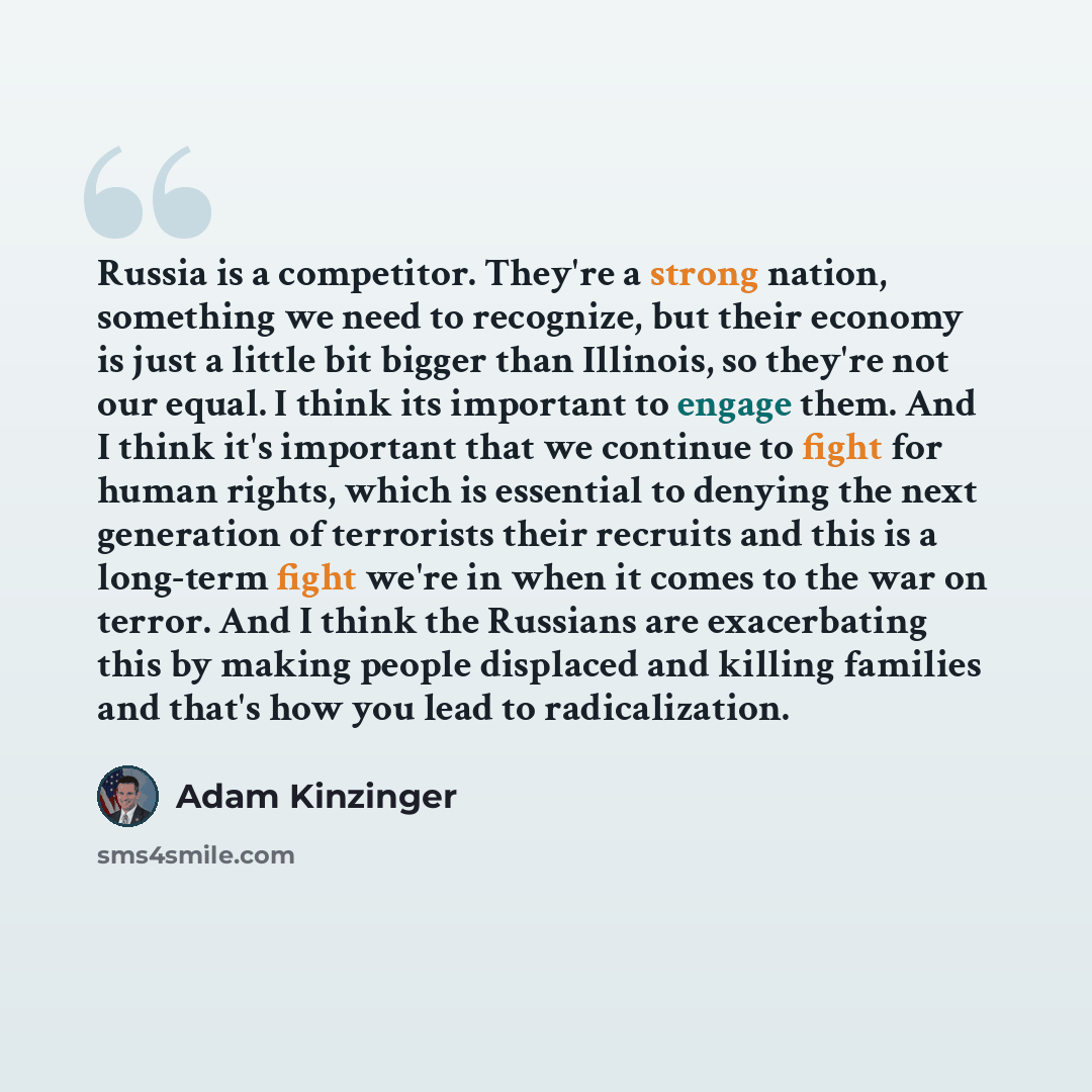 “Russia is a competitor. They're a strong nation, something we need to recognize, but their economy is just a little bit bigger than Illinois, so they're not our equal. I think its important to engage them. And I think it's important that we continue to fight for human rights, which is essential to…” quote by Adam Kinzinger