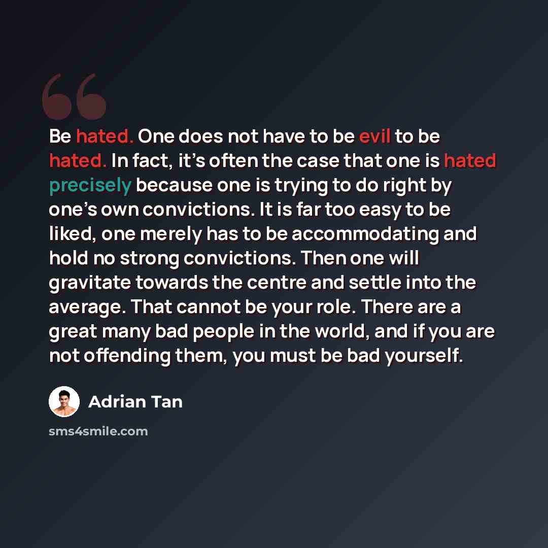 “Be hated. One does not have to be evil to be hated. In fact, it’s often the case that one is hated precisely because one is trying to do right by one’s own convictions. It is far too easy to be liked, one merely has to be accommodating and hold no strong convictions. Then one will gravitate…” quote by Adrian Tan