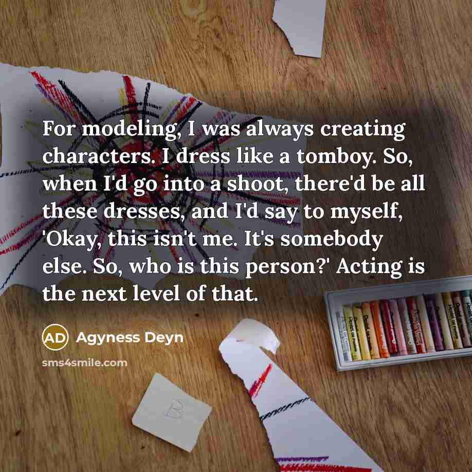“For modeling, I was always creating characters. I dress like a tomboy. So, when I'd go into a shoot, there'd be all these dresses, and I'd say to myself, 'Okay, this isn't me. It's somebody else. So, who is this person?' Acting is the next level of that.” quote by Agyness Deyn