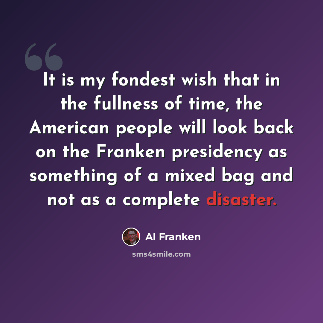 “It is my fondest wish that in the fullness of time, the American people will look back on the Franken presidency as something of a mixed bag and not as a complete disaster.” quote by Al Franken