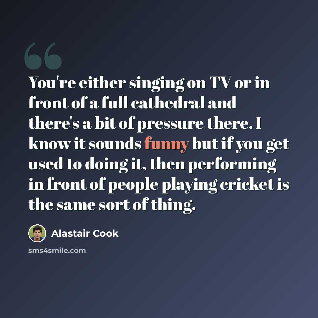 “You're either singing on TV or in front of a full cathedral and there's a bit of pressure there. I know it sounds funny but if you get used to doing it, then performing in front of people playing cricket is the same sort of thing.” quote by Alastair Cook