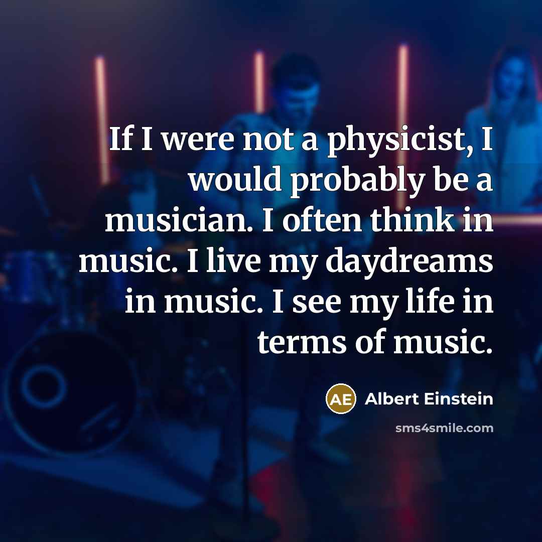“If I were not a physicist, I would probably be a musician. I often think in music. I live my daydreams in music. I see my life in terms of music.” quote by Albert Einstein