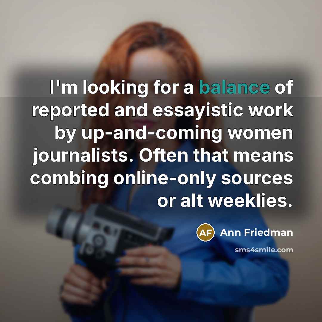 “I'm looking for a balance of reported and essayistic work by up-and-coming women journalists. Often that means combing online-only sources or alt weeklies.” quote by Ann Friedman