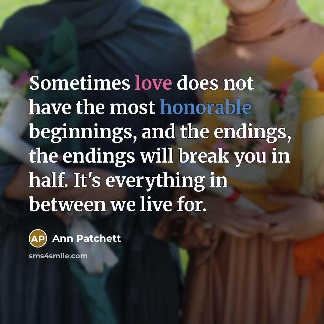 “Sometimes love does not have the most honorable beginnings, and the endings, the endings will break you in half. It's everything in between we live for.” quote by Ann Patchett