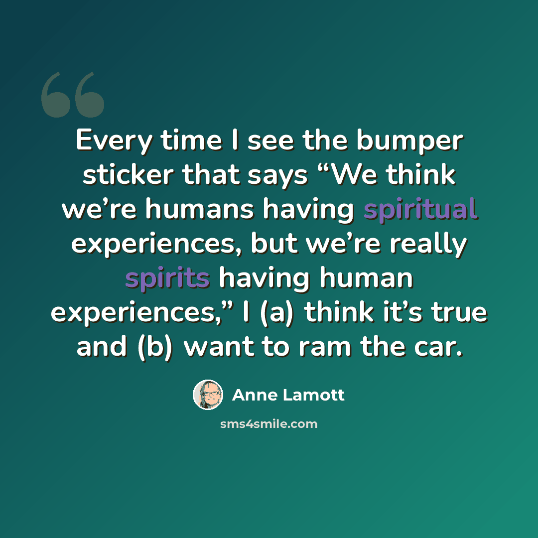 “Every time I see the bumper sticker that says “We think we’re humans having spiritual experiences, but we’re really spirits having human experiences,” I (a) think it’s true and (b) want to ram the car.” quote by Anne Lamott