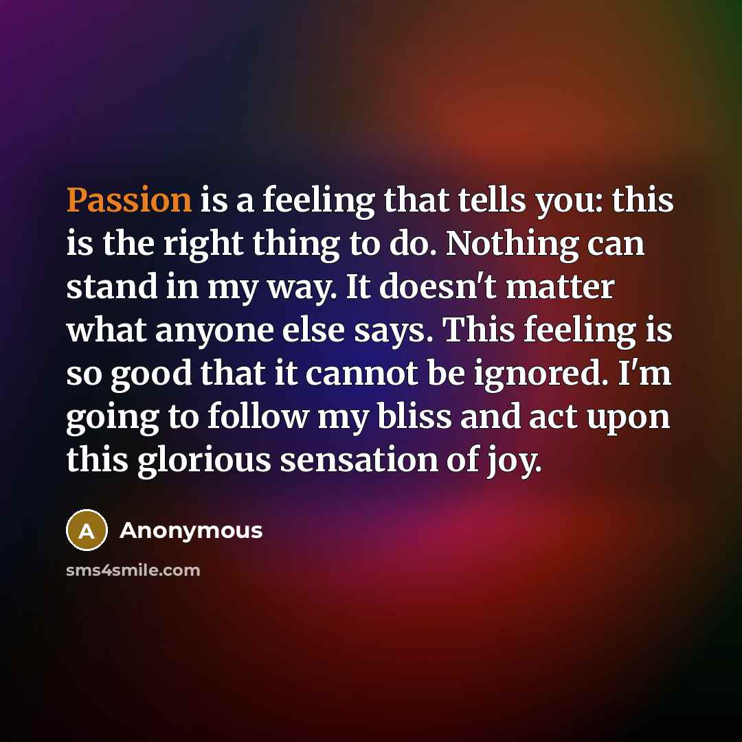 “Passion is a feeling that tells you: this is the right thing to do. Nothing can stand in my way. It doesn't matter what anyone else says. This feeling is so good that it cannot be ignored. I'm going to follow my bliss and act upon this glorious sensation of joy.” quote by Anonymous