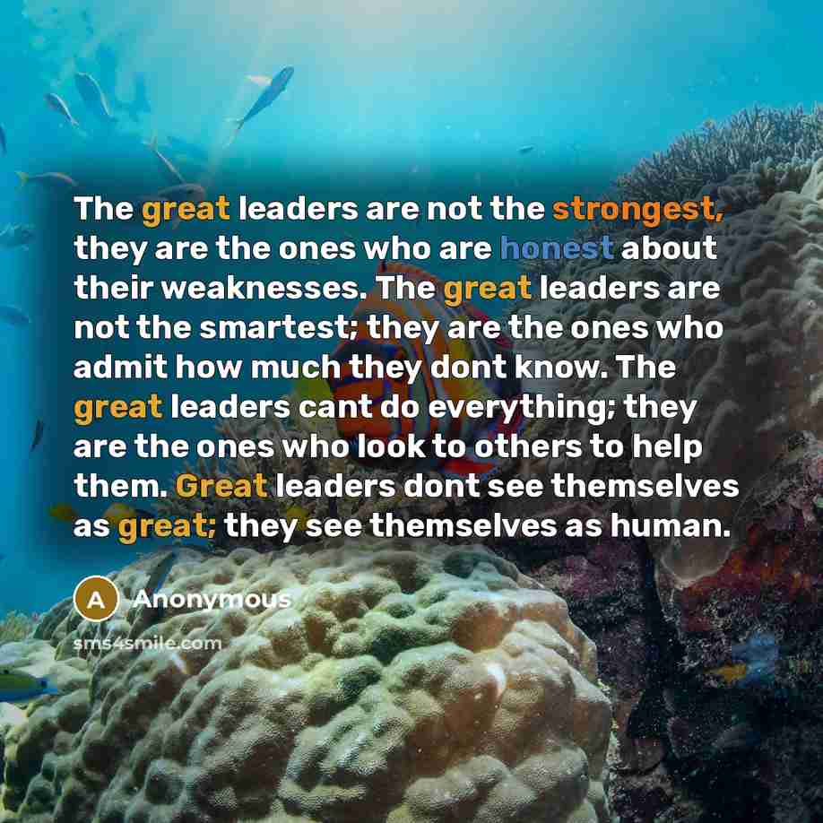 “The great leaders are not the strongest, they are the ones who are honest about their weaknesses. The great leaders are not the smartest; they are the ones who admit how much they dont know. The great leaders cant do everything; they are the ones who look to others to help them. Great leaders dont…” quote by Anonymous
