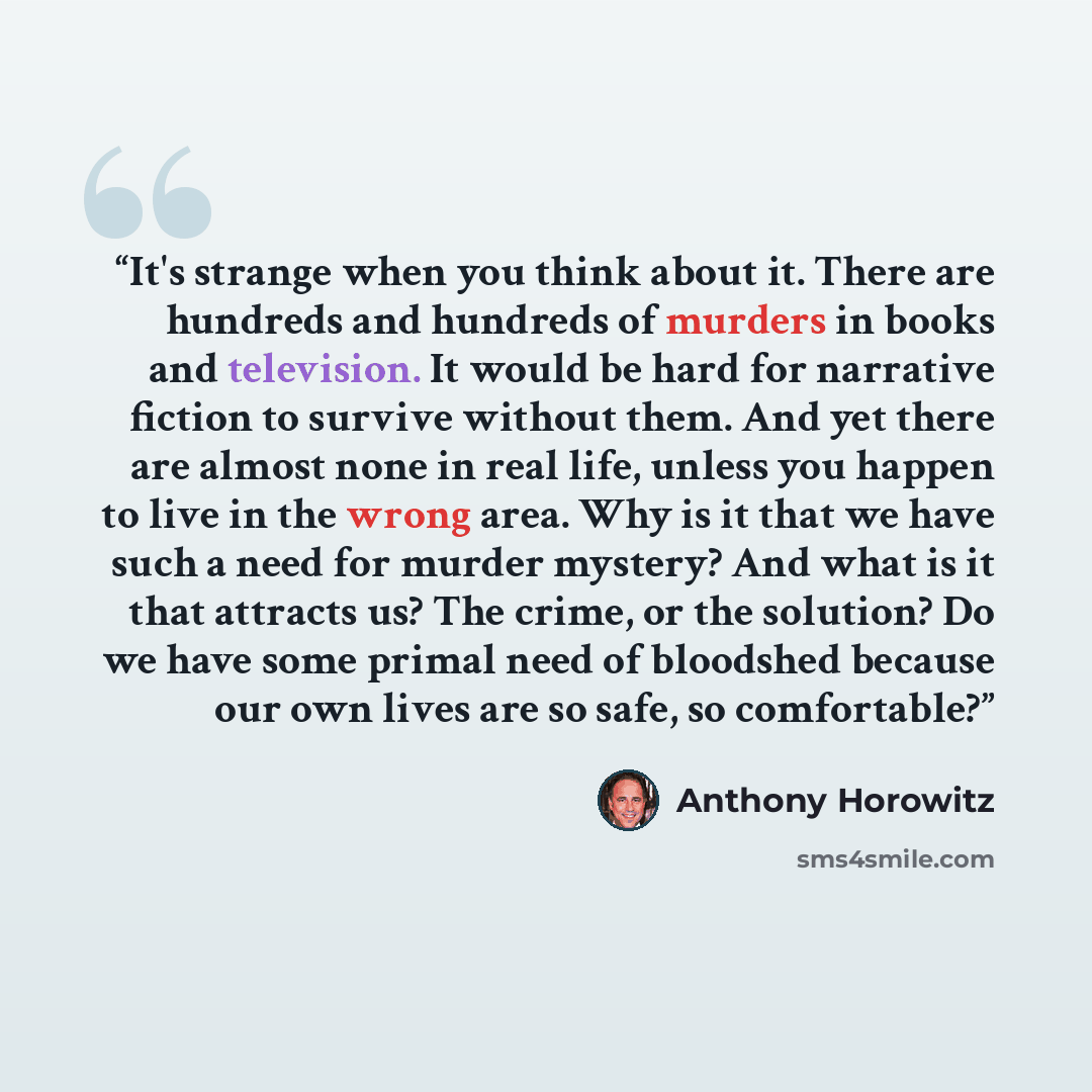“It's strange when you think about it. There are hundreds and hundreds of murders in books and television. It would be hard for narrative fiction to survive without them. And yet there are almost none in real life, unless you happen to live in the wrong area. Why is it that we have such a need for…” quote by Anthony Horowitz