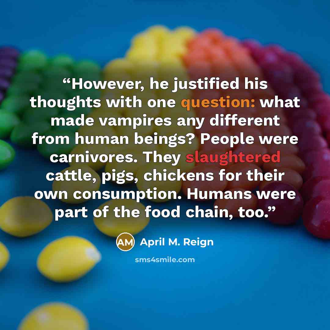 “However, he justified his thoughts with one question: what made vampires any different from human beings? People were carnivores. They slaughtered cattle, pigs, chickens for their own consumption. Humans were part of the food chain, too.” quote by April M. Reign