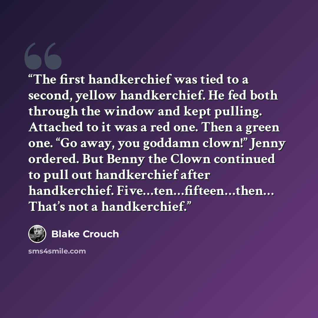 “The first handkerchief was tied to a second, yellow handkerchief. He fed both through the window and kept pulling. Attached to it was a red one. Then a green one. “Go away, you goddamn clown!” Jenny ordered. But Benny the Clown continued to pull out handkerchief after handkerchief…” quote by Blake Crouch