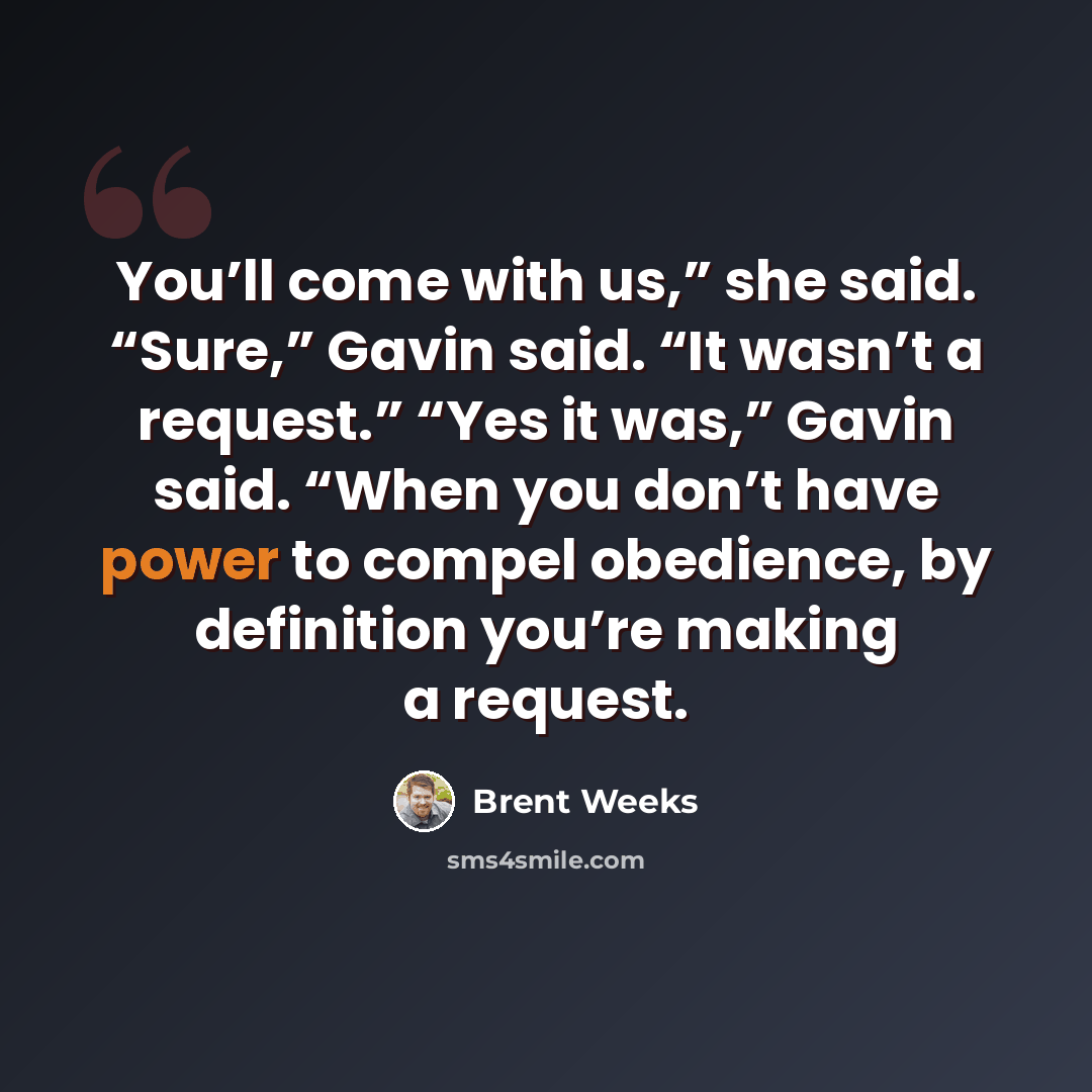 “You’ll come with us,” she said. “Sure,” Gavin said. “It wasn’t a request.” “Yes it was,” Gavin said. “When you don’t have power to compel obedience, by definition you’re making a request.” quote by Brent Weeks