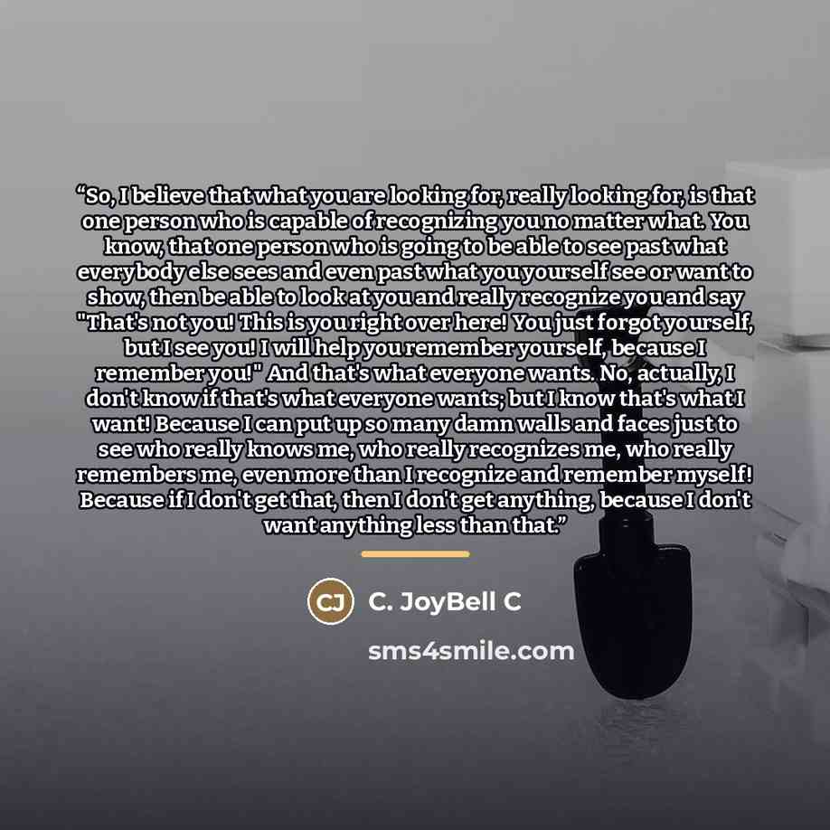 “So, I believe that what you are looking for, really looking for, is that one person who is capable of recognizing you no matter what. You know, that one person who is going to be able to see past what everybody else sees and even past what you yourself see or want to show, then be able to look at…” quote by C. JoyBell C
