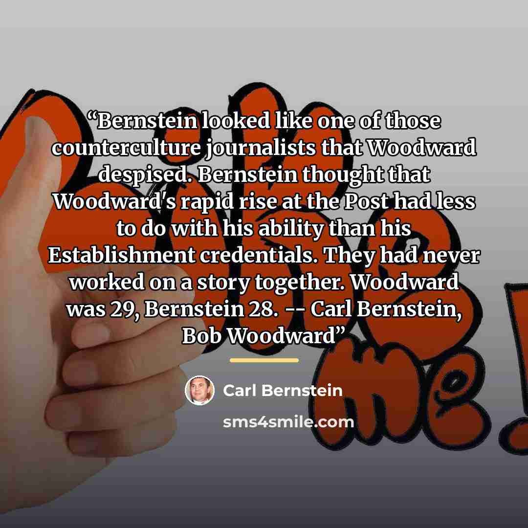 “Bernstein looked like one of those counterculture journalists that Woodward despised. Bernstein thought that Woodward's rapid rise at the Post had less to do with his ability than his Establishment credentials. They had never worked on a story together. Woodward was 29, Bernstein 28. -- Carl…” quote by Carl Bernstein