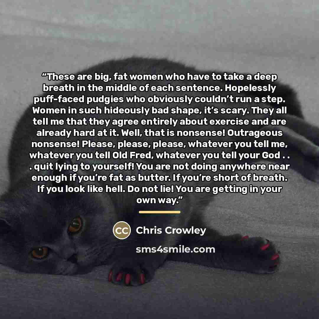 “These are big, fat women who have to take a deep breath in the middle of each sentence. Hopelessly puff-faced pudgies who obviously couldn’t run a step. Women in such hideously bad shape, it’s scary. They all tell me that they agree entirely about exercise and are already hard at it. Well, that is…” quote by Chris Crowley