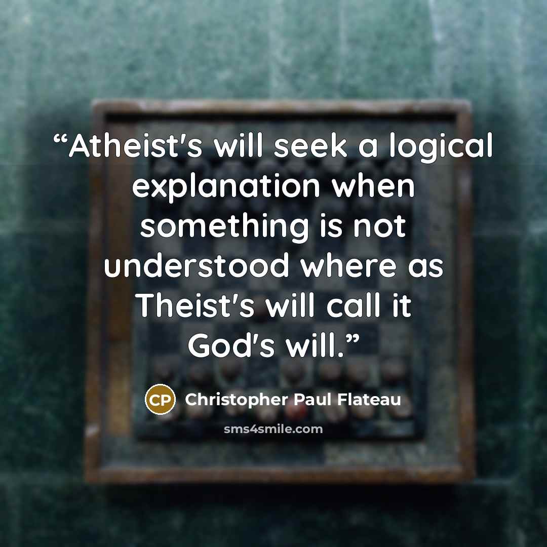 “Atheist's will seek a logical explanation when something is not understood where as Theist's will call it God's will.” quote by Christopher Paul Flateau
