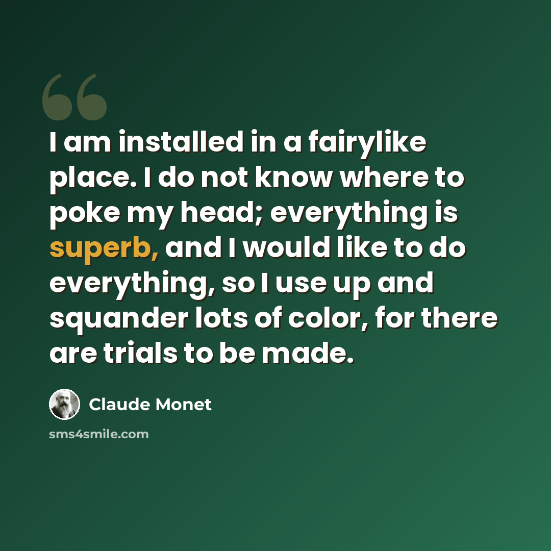 “I am installed in a fairylike place. I do not know where to poke my head; everything is superb, and I would like to do everything, so I use up and squander lots of color, for there are trials to be made.” quote by Claude Monet