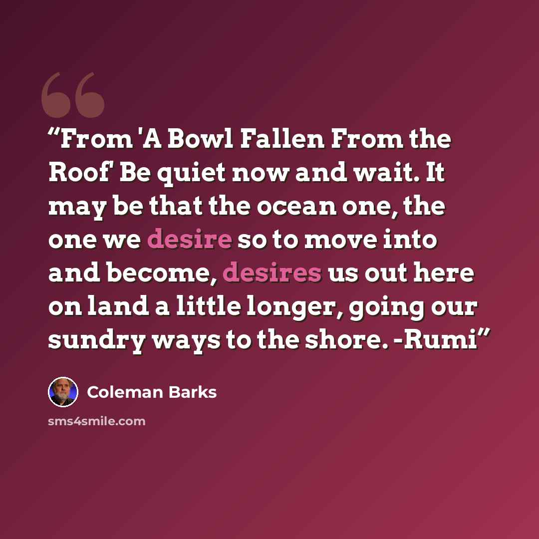 “From 'A Bowl Fallen From the Roof' Be quiet now and wait. It may be that the ocean one, the one we desire so to move into and become, desires us out here on land a little longer, going our sundry ways to the shore. -Rumi” quote by Coleman Barks