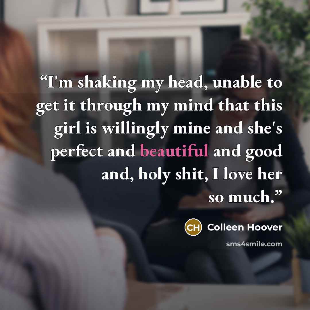 “I'm shaking my head, unable to get it through my mind that this girl is willingly mine and she's perfect and beautiful and good and, holy shit, I love her so much.” quote by Colleen Hoover