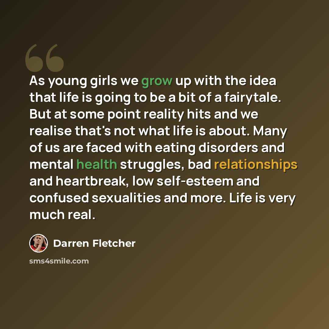 “As young girls we grow up with the idea that life is going to be a bit of a fairytale. But at some point reality hits and we realise that's not what life is about. Many of us are faced with eating disorders and mental health struggles, bad relationships and heartbreak, low self-esteem and confused…” quote by Darren Fletcher