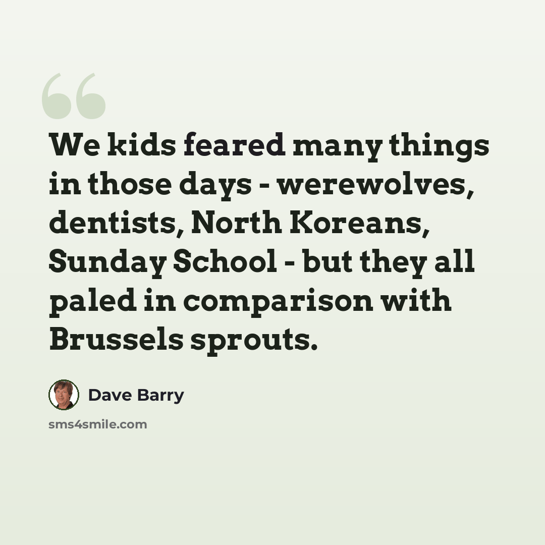 “We kids feared many things in those days - werewolves, dentists, North Koreans, Sunday School - but they all paled in comparison with Brussels sprouts.” quote by Dave Barry