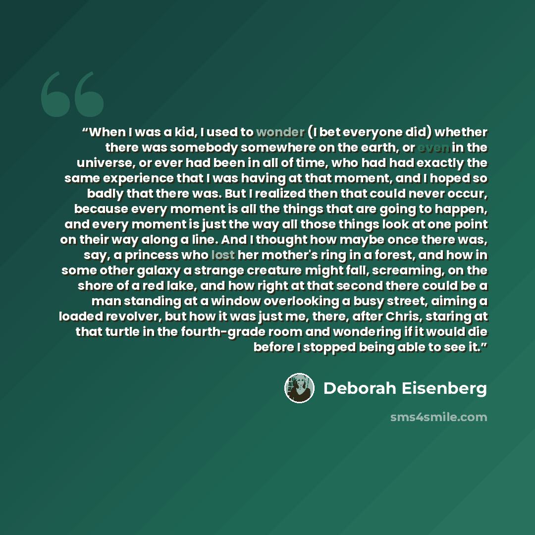 “When I was a kid, I used to wonder (I bet everyone did) whether there was somebody somewhere on the earth, or even in the universe, or ever had been in all of time, who had had exactly the same experience that I was having at that moment, and I hoped so badly that there was. But I realized then…” quote by Deborah Eisenberg