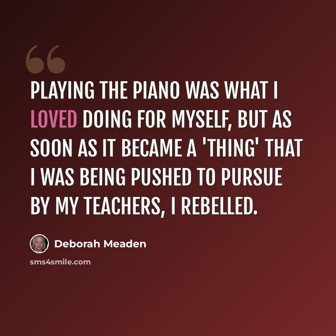“Playing the piano was what I loved doing for myself, but as soon as it became a 'thing' that I was being pushed to pursue by my teachers, I rebelled.” quote by Deborah Meaden