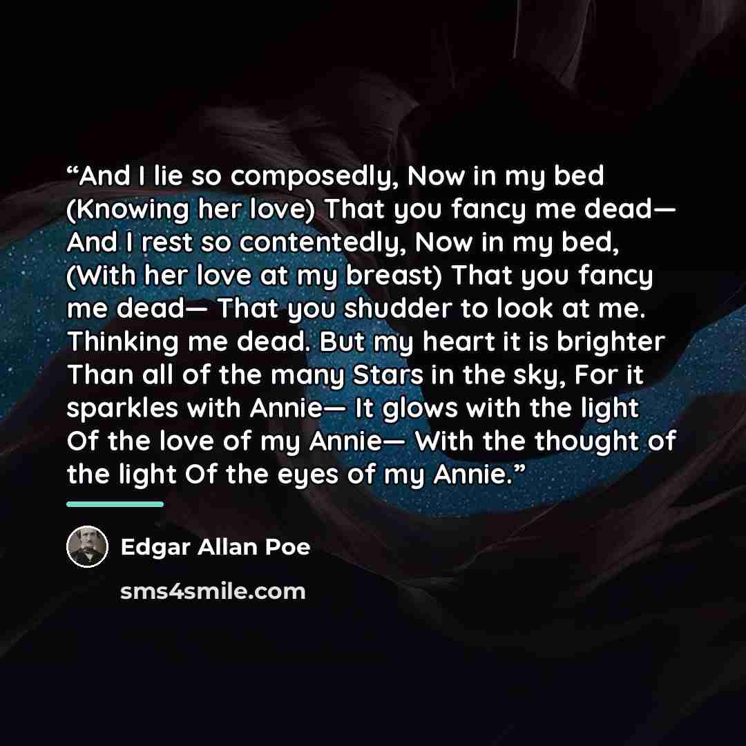“And I lie so composedly, Now in my bed (Knowing her love) That you fancy me dead— And I rest so contentedly, Now in my bed, (With her love at my breast) That you fancy me dead— That you shudder to look at me. Thinking me dead. But my heart it is brighter Than all of the many Stars in the sky, For…” quote by Edgar Allan Poe