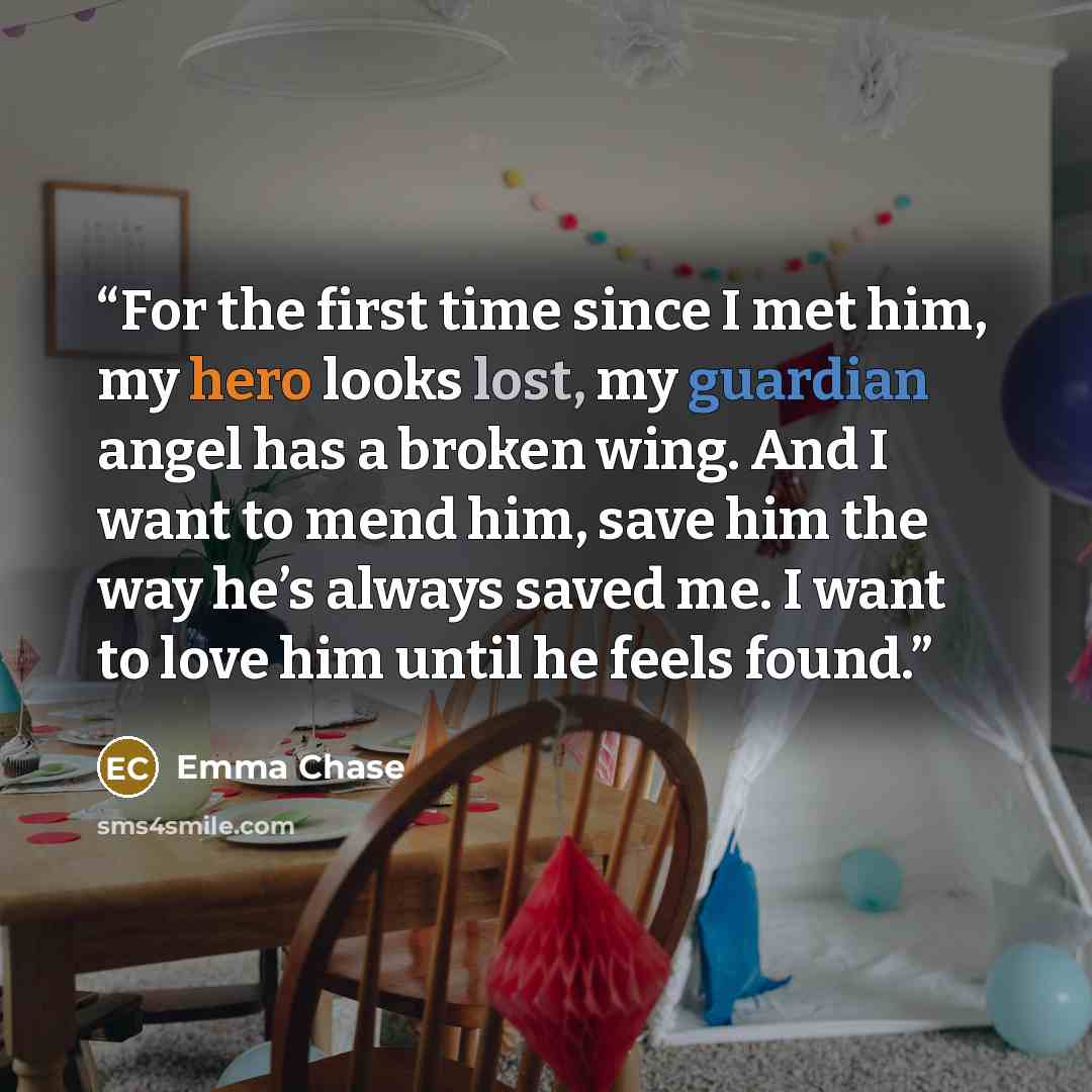 “For the first time since I met him, my hero looks lost, my guardian angel has a broken wing. And I want to mend him, save him the way he’s always saved me. I want to love him until he feels found.” quote by Emma Chase