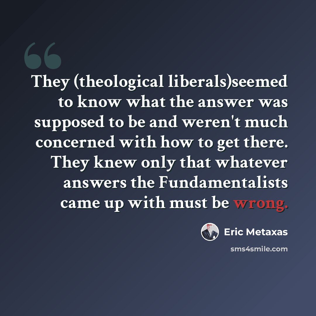 “They (theological liberals)seemed to know what the answer was supposed to be and weren't much concerned with how to get there. They knew only that whatever answers the Fundamentalists came up with must be wrong.” quote by Eric Metaxas