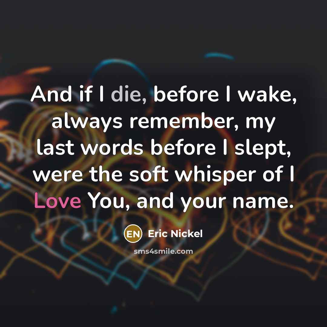 “And if I die, before I wake, always remember, my last words before I slept, were the soft whisper of I Love You, and your name.” quote by Eric Nickel