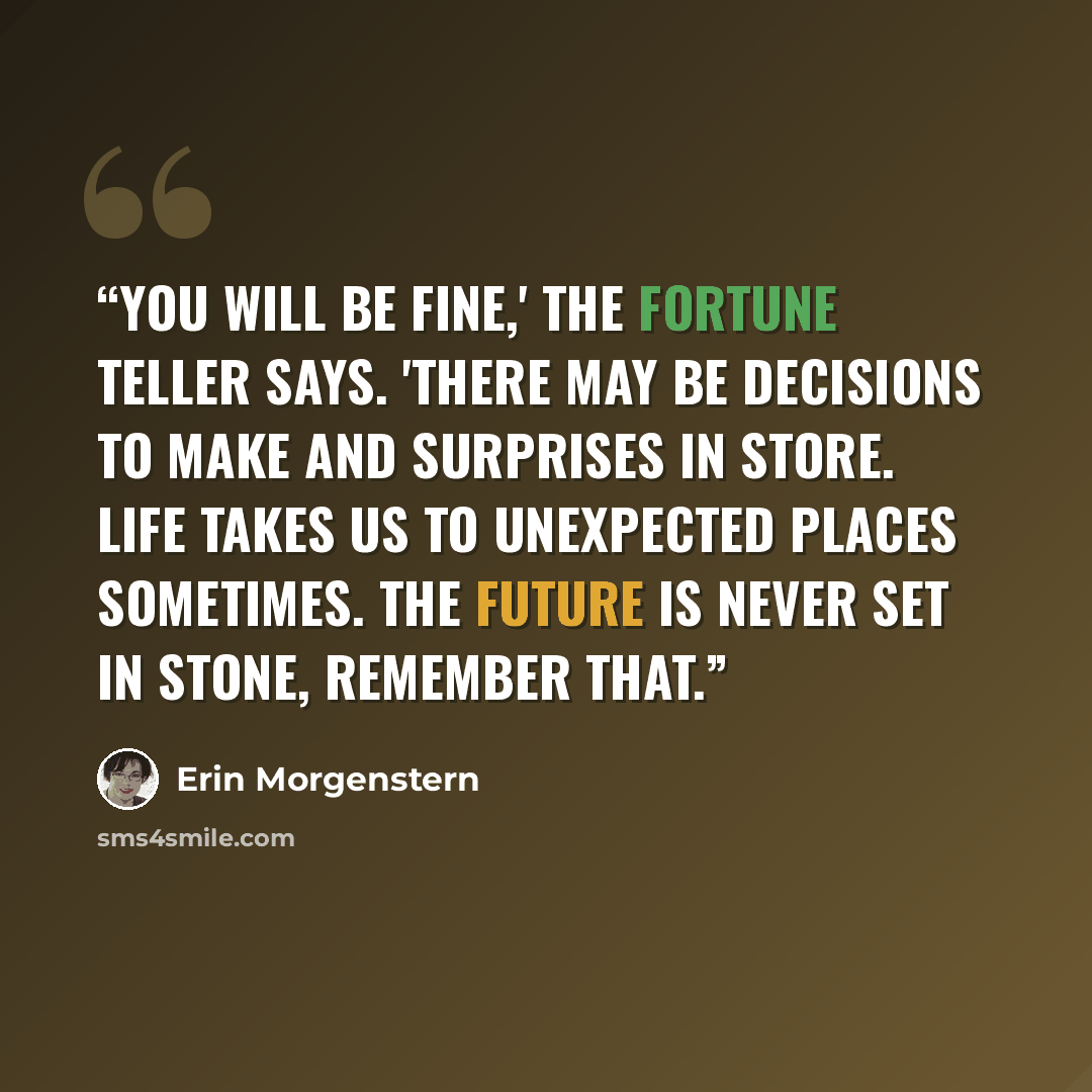 “You will be fine,' the fortune teller says. 'There may be decisions to make and surprises in store. Life takes us to unexpected places sometimes. The future is never set in stone, remember that.” quote by Erin Morgenstern