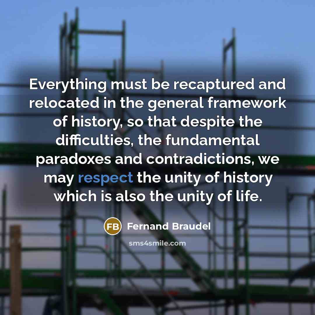 “Everything must be recaptured and relocated in the general framework of history, so that despite the difficulties, the fundamental paradoxes and contradictions, we may respect the unity of history which is also the unity of life.” quote by Fernand Braudel