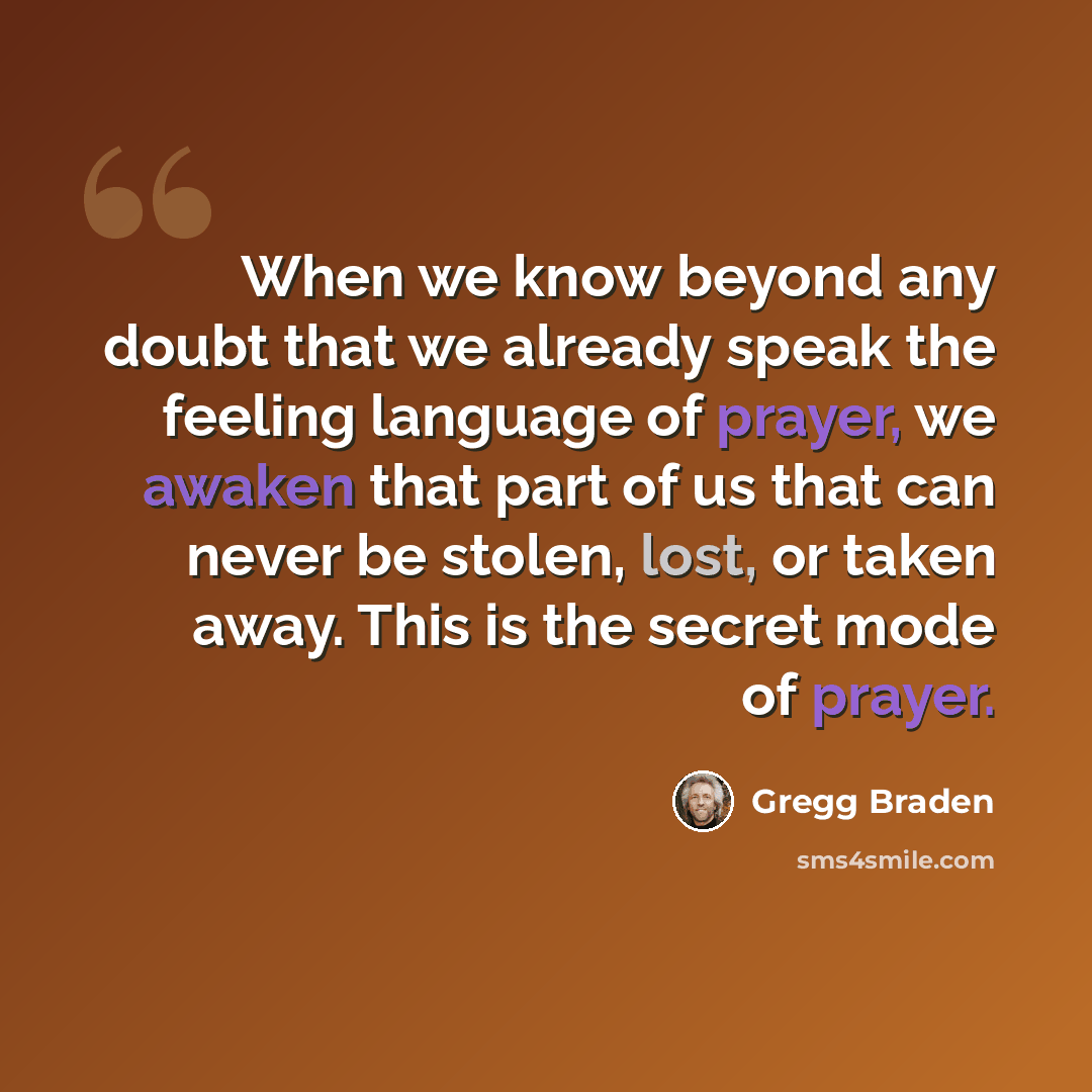 “When we know beyond any doubt that we already speak the feeling language of prayer, we awaken that part of us that can never be stolen, lost, or taken away. This is the secret mode of prayer.” quote by Gregg Braden