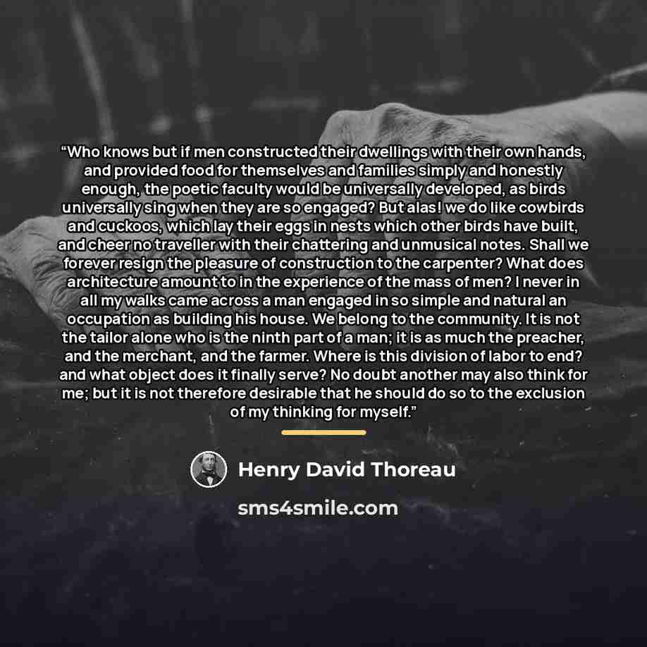 “Who knows but if men constructed their dwellings with their own hands, and provided food for themselves and families simply and honestly enough, the poetic faculty would be universally developed, as birds universally sing when they are so engaged? But alas! we do like cowbirds and cuckoos, which…” quote by Henry David Thoreau
