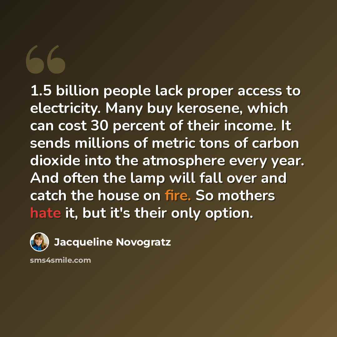 “1.5 billion people lack proper access to electricity. Many buy kerosene, which can cost 30 percent of their income. It sends millions of metric tons of carbon dioxide into the atmosphere every year. And often the lamp will fall over and catch the house on fire. So mothers hate it, but it's their…” quote by Jacqueline Novogratz