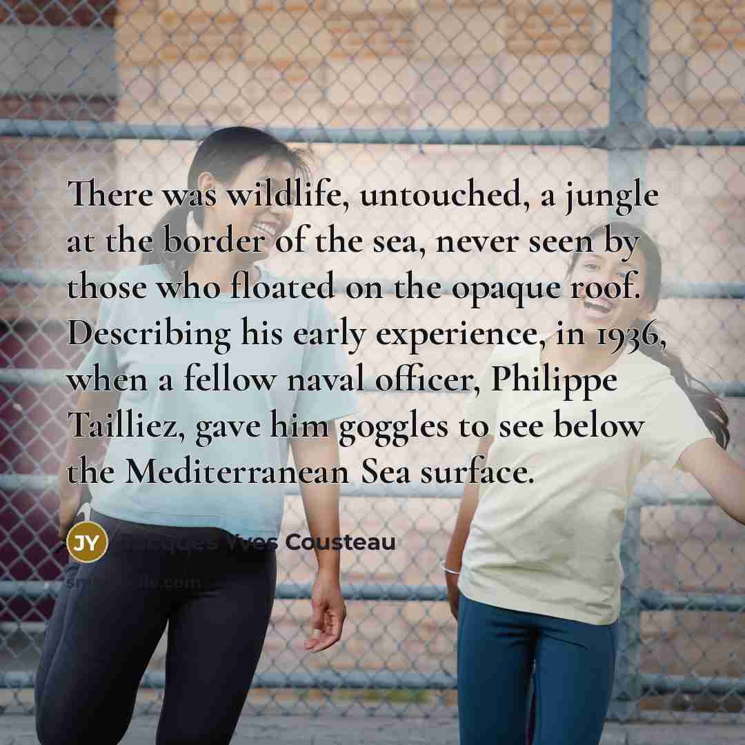 “There was wildlife, untouched, a jungle at the border of the sea, never seen by those who floated on the opaque roof. Describing his early experience, in 1936, when a fellow naval officer, Philippe Tailliez, gave him goggles to see below the Mediterranean Sea surface.” quote by Jacques Yves Cousteau