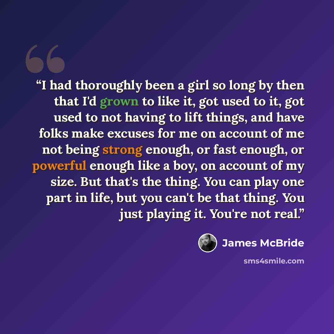 “I had thoroughly been a girl so long by then that I'd grown to like it, got used to it, got used to not having to lift things, and have folks make excuses for me on account of me not being strong enough, or fast enough, or powerful enough like a boy, on account of my size. But that's the thing…” quote by James McBride