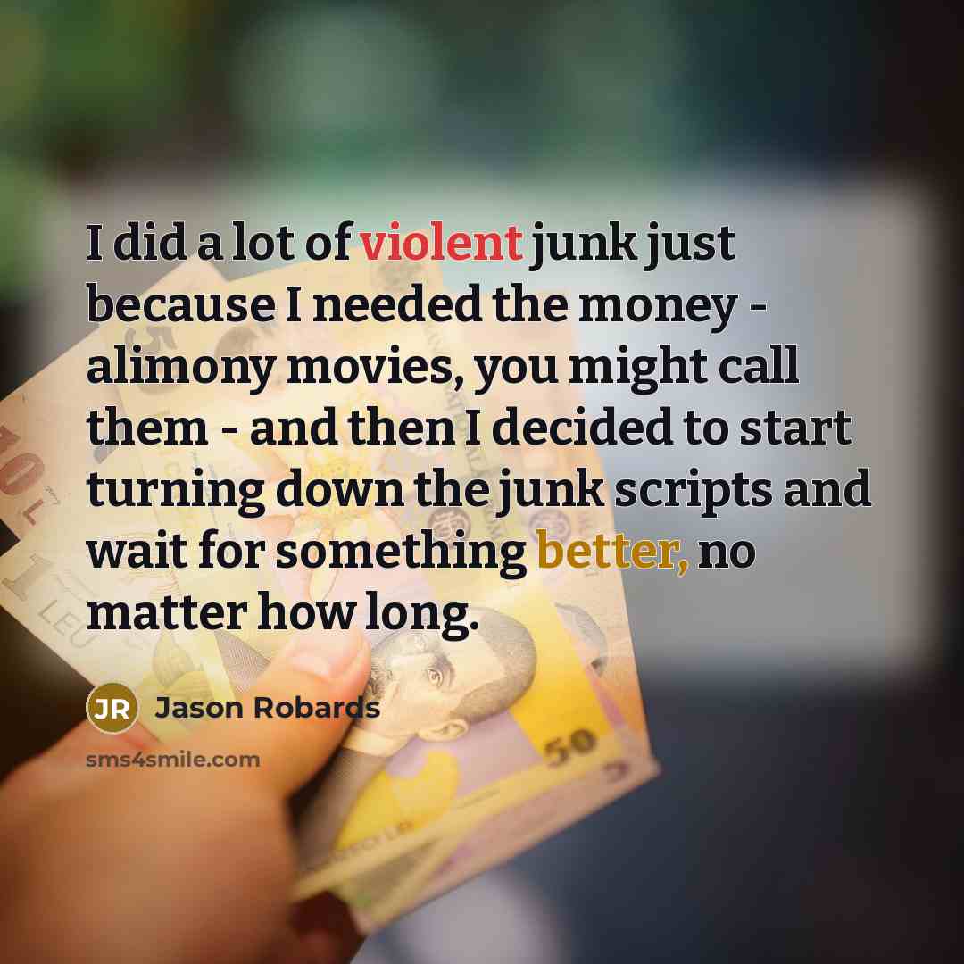 “I did a lot of violent junk just because I needed the money - alimony movies, you might call them - and then I decided to start turning down the junk scripts and wait for something better, no matter how long.” quote by Jason Robards