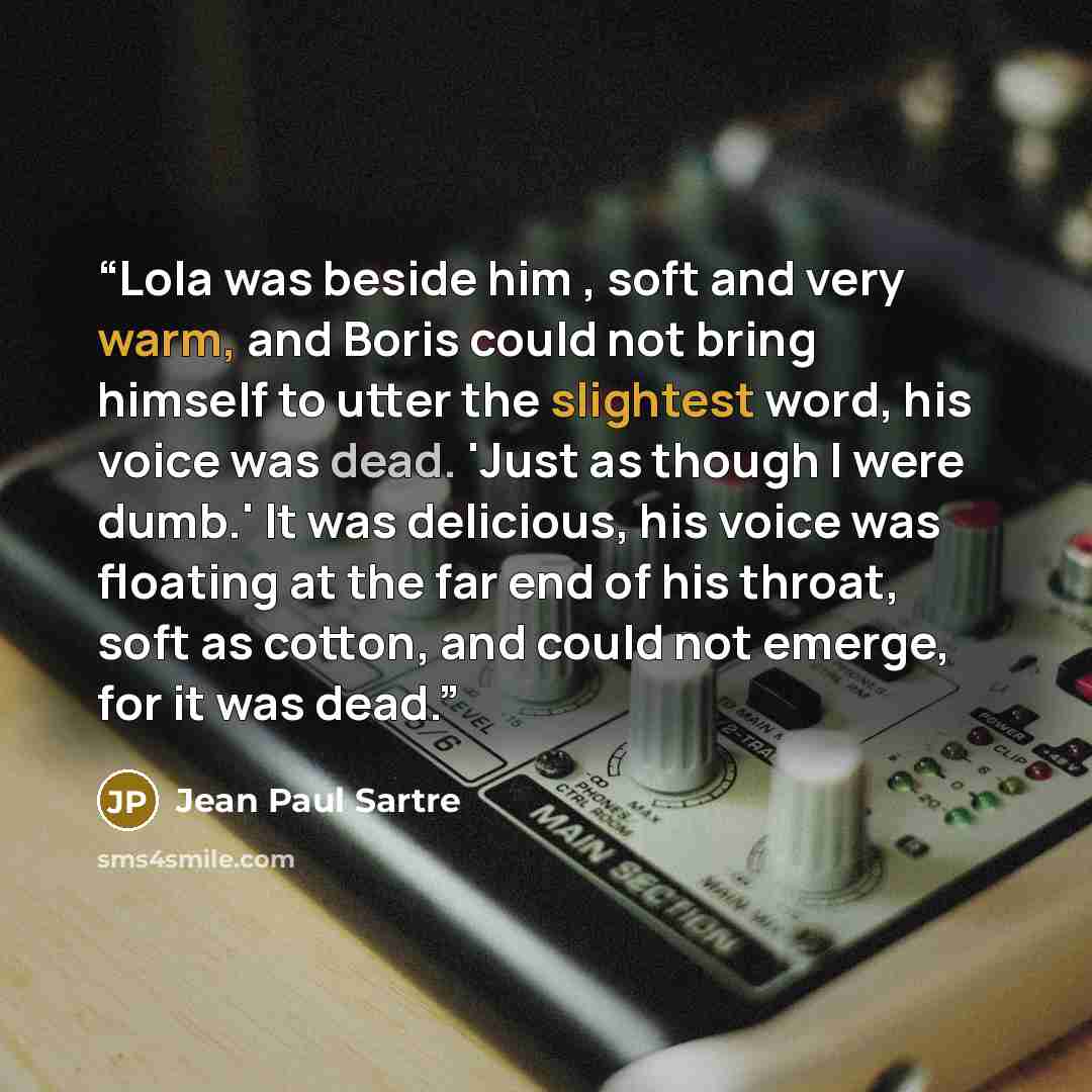 “Lola was beside him , soft and very warm, and Boris could not bring himself to utter the slightest word, his voice was dead. 'Just as though I were dumb.' It was delicious, his voice was floating at the far end of his throat, soft as cotton, and could not emerge, for it was dead.” quote by Jean Paul Sartre