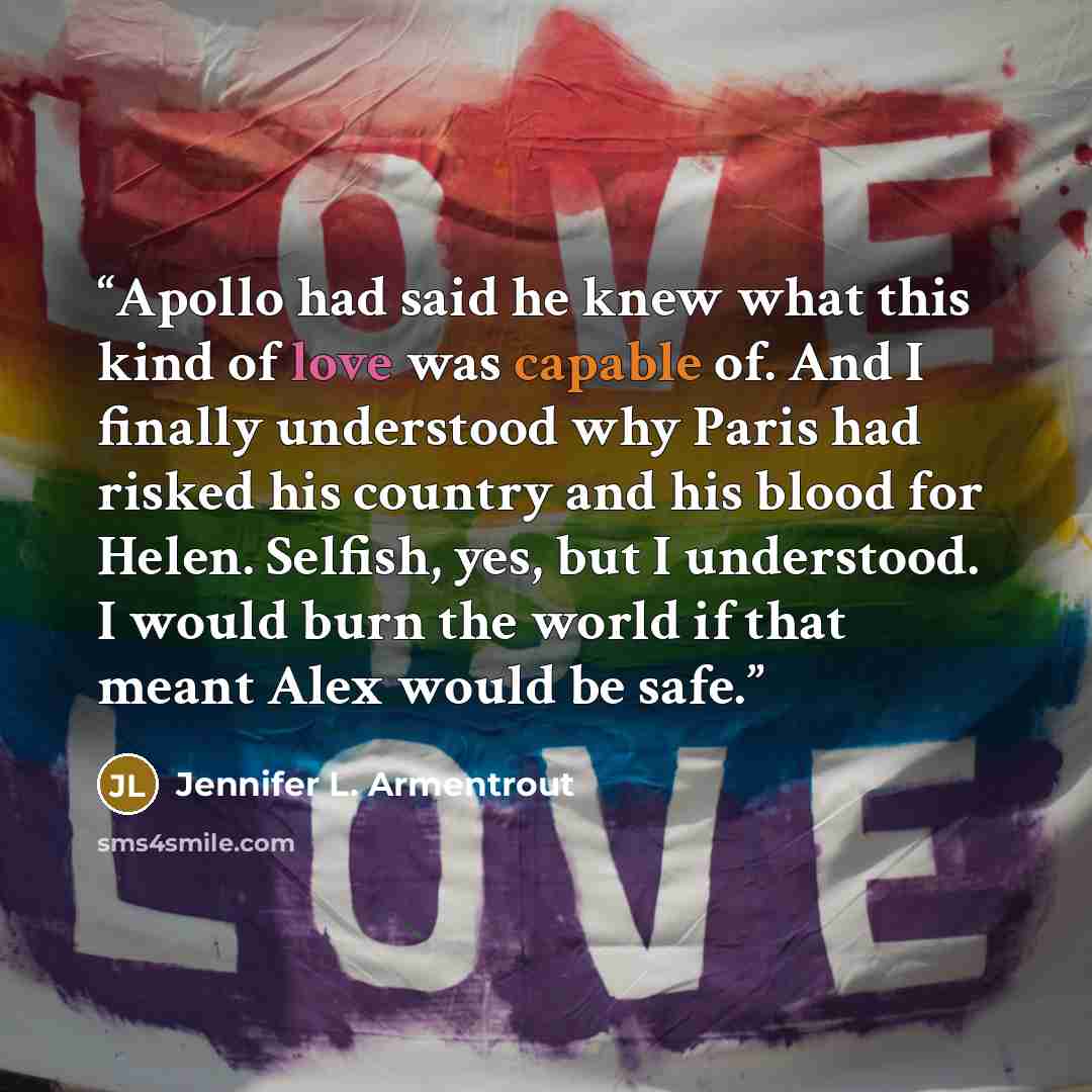 “Apollo had said he knew what this kind of love was capable of. And I finally understood why Paris had risked his country and his blood for Helen. Selfish, yes, but I understood. I would burn the world if that meant Alex would be safe.” quote by Jennifer L. Armentrout