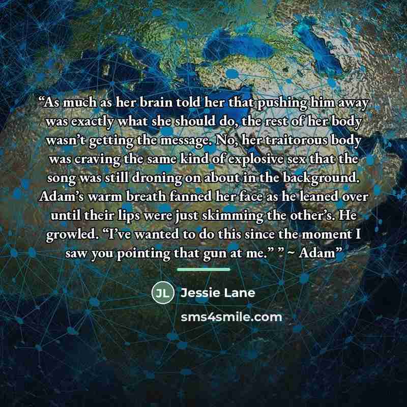 “As much as her brain told her that pushing him away was exactly what she should do, the rest of her body wasn’t getting the message. No, her traitorous body was craving the same kind of explosive sex that the song was still droning on about in the background. Adam’s warm breath fanned her face as…” quote by Jessie Lane