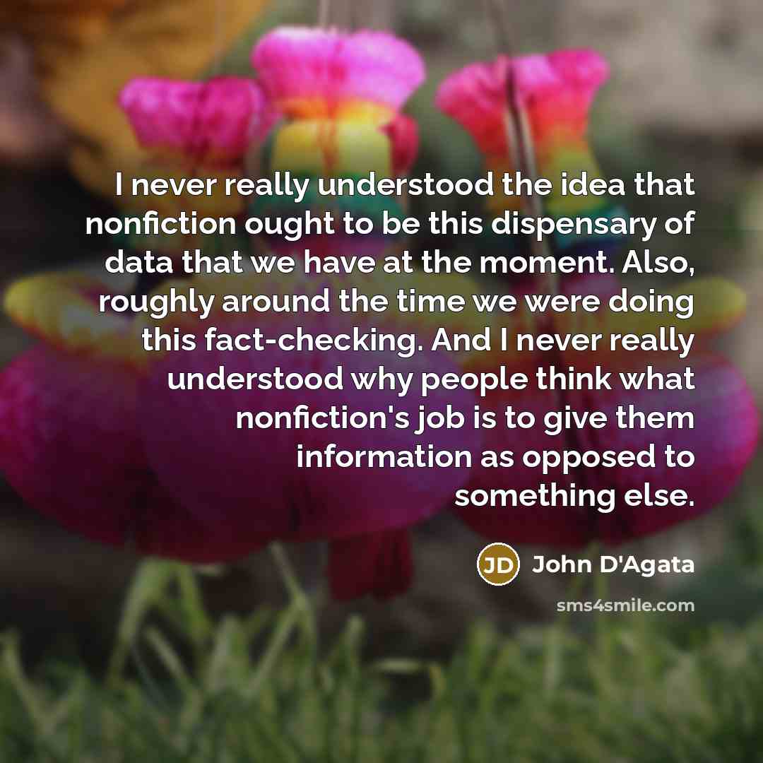 “I never really understood the idea that nonfiction ought to be this dispensary of data that we have at the moment. Also, roughly around the time we were doing this fact-checking. And I never really understood why people think what nonfiction's job is to give them information as opposed to…” quote by John D'Agata