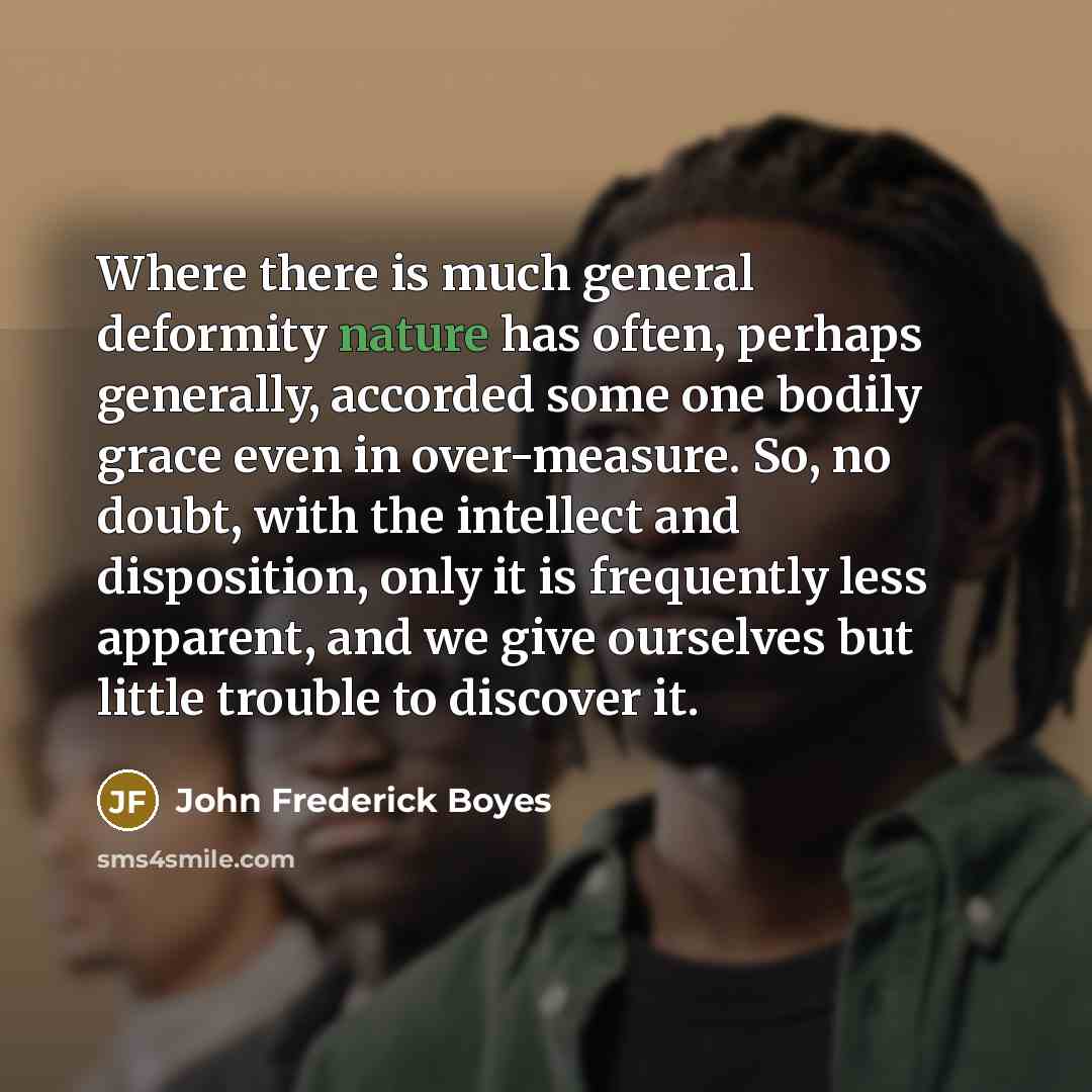 “Where there is much general deformity nature has often, perhaps generally, accorded some one bodily grace even in over-measure. So, no doubt, with the intellect and disposition, only it is frequently less apparent, and we give ourselves but little trouble to discover it.” quote by John Frederick Boyes