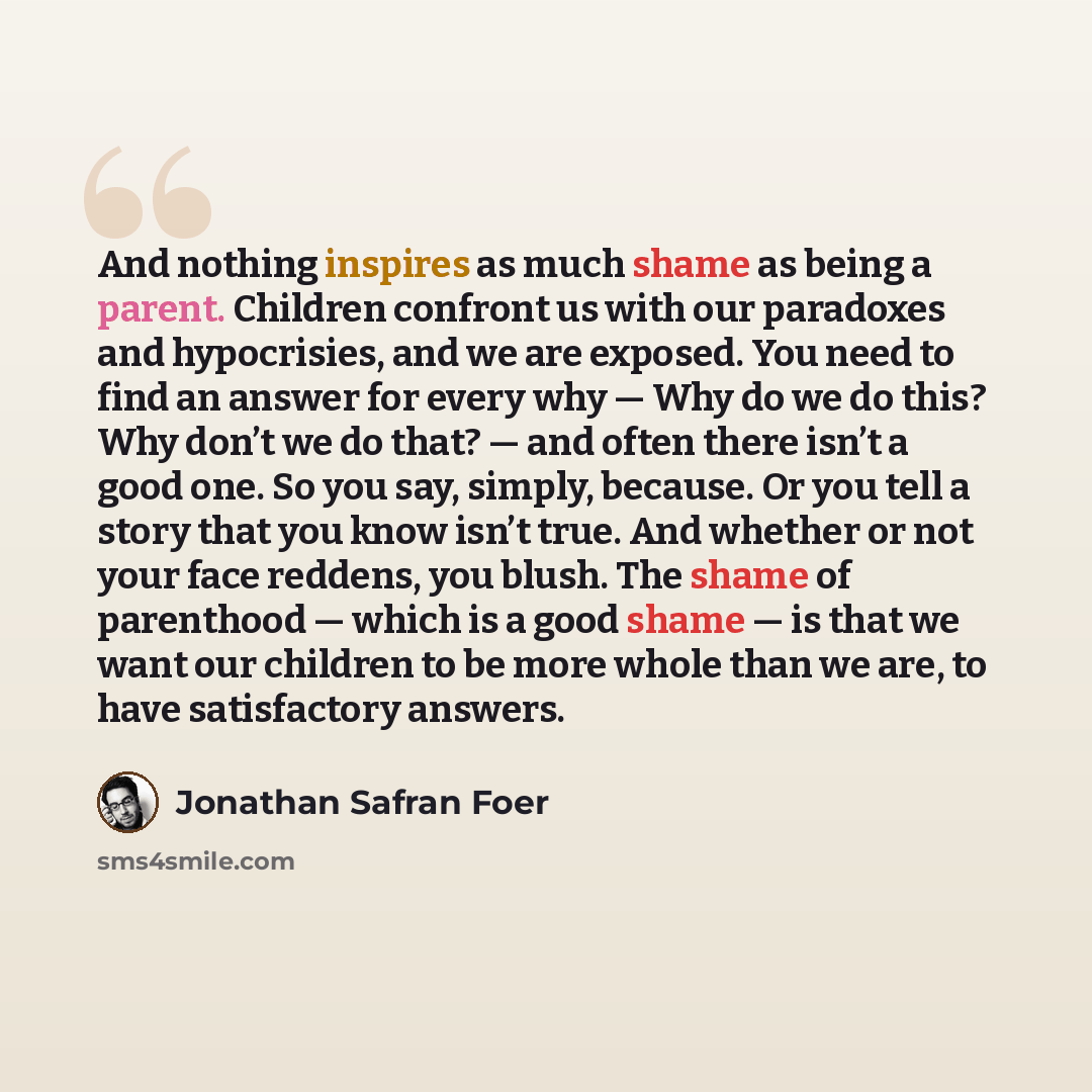“And nothing inspires as much shame as being a parent. Children confront us with our paradoxes and hypocrisies, and we are exposed. You need to find an answer for every why — Why do we do this? Why don’t we do that? — and often there isn’t a good one. So you say, simply, because. Or you tell a…” quote by Jonathan Safran Foer
